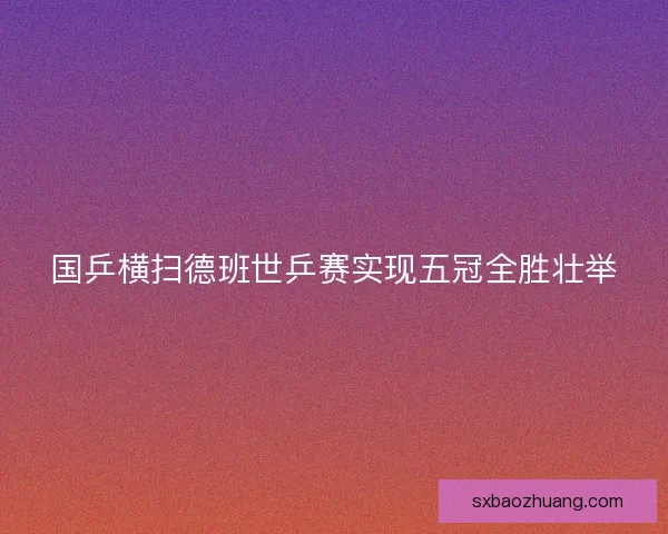国乒横扫德班世乒赛实现五冠全胜壮举