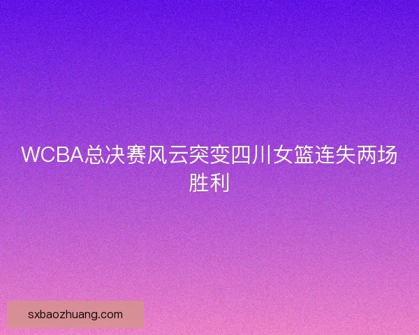 WCBA总决赛风云突变四川女篮连失两场胜利