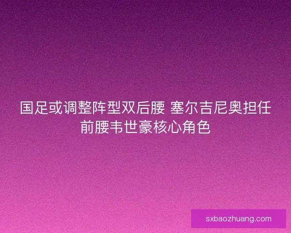 国足或调整阵型双后腰 塞尔吉尼奥担任前腰韦世豪核心角色